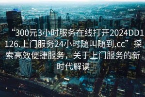 “300元3小時服務(wù)在線打開2024DD1126.上門服務(wù)24小時隨叫隨到.cc”探索高效便捷服務(wù)，關(guān)于上門服務(wù)的新時代解讀
