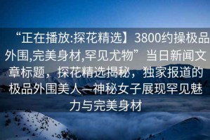 “正在播放:探花精選】3800約操極品外圍,完美身材,罕見尤物”當(dāng)日新聞文章標(biāo)題，探花精選揭秘，獨(dú)家報(bào)道的極品外圍美人—神秘女子展現(xiàn)罕見魅力與完美身材