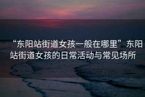 “東陽(yáng)站街道女孩一般在哪里”東陽(yáng)站街道女孩的日常活動(dòng)與常見(jiàn)場(chǎng)所