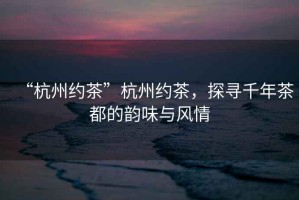 “杭州約茶”杭州約茶，探尋千年茶都的韻味與風(fēng)情