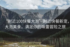 “附近100快餐大泡”附近快餐新寵，大泡美食，滿足你的味蕾冒險之旅