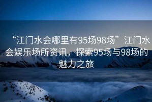 “江門水會(huì)哪里有95場98場”江門水會(huì)娛樂場所資訊，探索95場與98場的魅力之旅