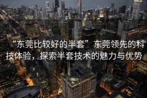 “東莞比較好的半套”東莞領先的科技體驗，探索半套技術的魅力與優(yōu)勢