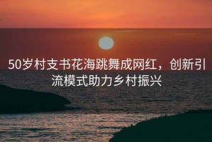 50歲村支書花海跳舞成網(wǎng)紅，創(chuàng)新引流模式助力鄉(xiāng)村振興