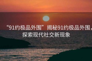 “91約極品外圍”揭秘91約極品外圍，探索現(xiàn)代社交新現(xiàn)象