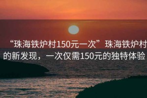 “珠海鐵爐村150元一次”珠海鐵爐村的新發(fā)現(xiàn)，一次僅需150元的獨(dú)特體驗(yàn)