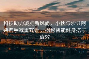 科技助力減肥新風(fēng)尚，小伙與沙縣阿姨攜手減重70斤，揭秘智能健身搭子奇效
