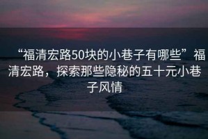 “福清宏路50塊的小巷子有哪些”福清宏路，探索那些隱秘的五十元小巷子風(fēng)情