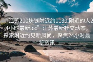 “江蘇200塊錢附近約1130.附近的人24小時最新.cc”江蘇最新社交動態(tài)，探索附近約見新風尚，聚焦24小時最新資訊