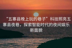 “五寨縣晚上玩的巷子”科技照亮五寨縣夜巷，探索智能時代的夜間娛樂新面貌