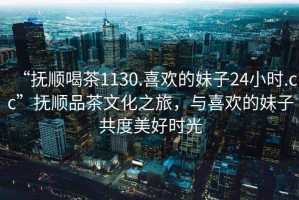 “撫順喝茶1130.喜歡的妹子24小時.cc”撫順品茶文化之旅，與喜歡的妹子共度美好時光