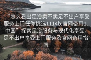 “怎么看出足浴賣不賣足不出戶享受服務上門任你挑選1114b.官網備用1.中國”探索足浴服務與現(xiàn)代化享受，足不出戶享受上門服務及官網備用指南