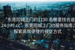 “東莞同城上門約1130.去哪里找合適24小時.cc”東莞同城上門約服務指南，探索高效便捷的社交方式