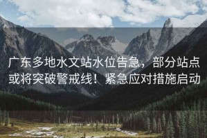 廣東多地水文站水位告急，部分站點或?qū)⑼黄凭渚€！緊急應(yīng)對措施啟動