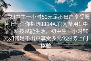 “初中生一小時50元足不出戶享受服務(wù)上門任你挑選1114A.官網(wǎng)備用1.中國”科技賦能生活，初中生一小時50元如何足不出戶享受多元化服務(wù)上門體驗