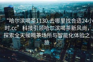 “哈爾濱喝茶1130.去哪里找合適24小時(shí).cc”科技引領(lǐng)哈爾濱喝茶新風(fēng)尚，探索全天候喝茶場所與智能化體驗(yàn)之旅