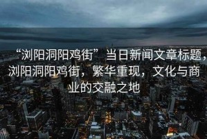 “瀏陽洞陽雞街”當(dāng)日新聞文章標(biāo)題，瀏陽洞陽雞街，繁華重現(xiàn)，文化與商業(yè)的交融之地