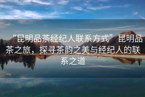 “昆明品茶經(jīng)紀(jì)人聯(lián)系方式”昆明品茶之旅，探尋茶韻之美與經(jīng)紀(jì)人的聯(lián)系之道