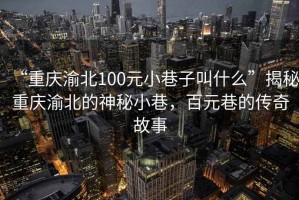 “重慶渝北100元小巷子叫什么”揭秘重慶渝北的神秘小巷，百元巷的傳奇故事