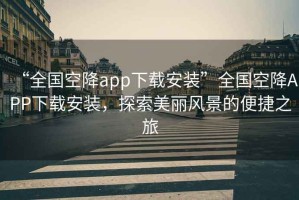 “全國空降app下載安裝”全國空降APP下載安裝，探索美麗風景的便捷之旅