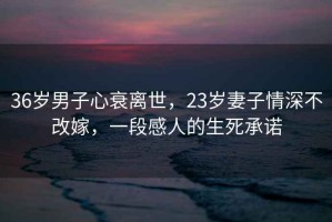 36歲男子心衰離世，23歲妻子情深不改嫁，一段感人的生死承諾