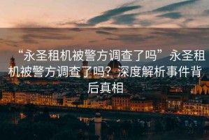 “永圣租機被警方調(diào)查了嗎”永圣租機被警方調(diào)查了嗎？深度解析事件背后真相