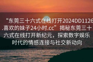 “東莞三十六式在線打開2024DD1126.喜歡的妹子24小時(shí).cc”揭秘東莞三十六式在線打開新紀(jì)元，探索數(shù)字娛樂時(shí)代的情感連接與社交新動(dòng)向