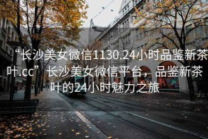 “長沙美女微信1130.24小時品鑒新茶葉.cc”長沙美女微信平臺，品鑒新茶葉的24小時魅力之旅