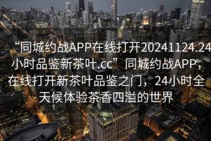 “同城約戰(zhàn)APP在線打開20241124.24小時品鑒新茶葉.cc”同城約戰(zhàn)APP，在線打開新茶葉品鑒之門，24小時全天候體驗茶香四溢的世界