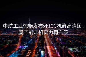 中航工業(yè)驚艷發(fā)布?xì)?0C機群高清圖，國產(chǎn)戰(zhàn)斗機實力再升級