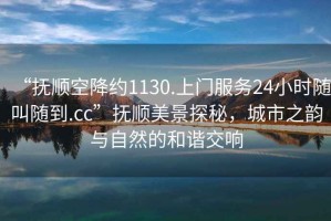 “撫順空降約1130.上門服務(wù)24小時(shí)隨叫隨到.cc”撫順美景探秘，城市之韻與自然的和諧交響