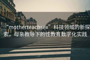 “motherteachsex”科技領(lǐng)域的新探索，母親教導(dǎo)下的性教育數(shù)字化實踐