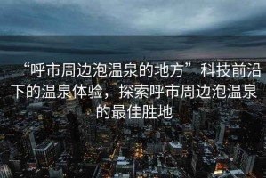 “呼市周邊泡溫泉的地方”科技前沿下的溫泉體驗，探索呼市周邊泡溫泉的最佳勝地