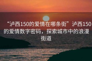 “瀘西150的愛情在哪條街”瀘西150的愛情數(shù)字密碼，探索城市中的浪漫街道