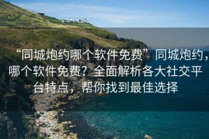 “同城炮約哪個軟件免費”同城炮約，哪個軟件免費？全面解析各大社交平臺特點，幫你找到最佳選擇