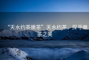 “天水約茶嫩茶”天水約茶，探尋嫩茶之美