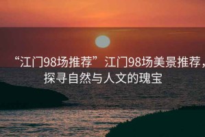 “江門98場推薦”江門98場美景推薦，探尋自然與人文的瑰寶