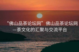 “佛山品茶論壇網(wǎng)”佛山品茶論壇網(wǎng)—茶文化的匯聚與交流平臺