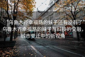 “烏魯木齊幸福路的妹子還有沒有了”烏魯木齊幸福路的妹子與科技的交融，城市變遷中的新視角