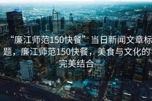 “廉江師范150快餐”當(dāng)日新聞文章標(biāo)題，廉江師范150快餐，美食與文化的完美結(jié)合