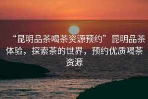 “昆明品茶喝茶資源預(yù)約”昆明品茶體驗，探索茶的世界，預(yù)約優(yōu)質(zhì)喝茶資源