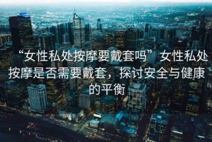 “女性私處按摩要戴套嗎”女性私處按摩是否需要戴套，探討安全與健康的平衡