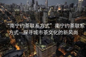 “南寧約茶聯(lián)系方式”南寧約茶聯(lián)系方式—探尋城市茶文化的新風尚