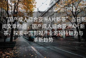 “國(guó)產(chǎn)成人綜合亞洲A片新茶”當(dāng)日新聞文章標(biāo)題，國(guó)產(chǎn)成人綜合亞洲A片新茶，探索中國(guó)影視產(chǎn)業(yè)的獨(dú)特魅力與革新趨勢(shì)