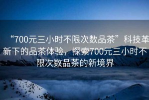 “700元三小時不限次數(shù)品茶”科技革新下的品茶體驗，探索700元三小時不限次數(shù)品茶的新境界