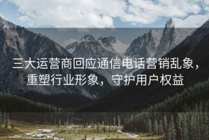 三大運(yùn)營商回應(yīng)通信電話營銷亂象，重塑行業(yè)形象，守護(hù)用戶權(quán)益