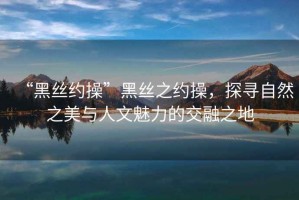“黑絲約操”黑絲之約操，探尋自然之美與人文魅力的交融之地