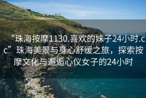 “珠海按摩1130.喜歡的妹子24小時.cc”珠海美景與身心舒緩之旅，探索按摩文化與邂逅心儀女子的24小時