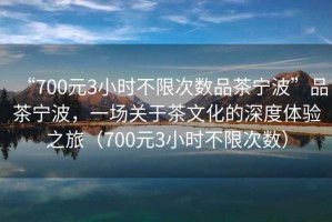 “700元3小時不限次數(shù)品茶寧波”品茶寧波，一場關于茶文化的深度體驗之旅（700元3小時不限次數(shù)）