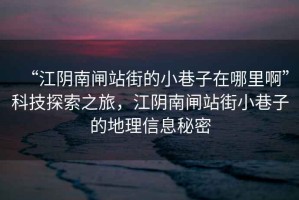 “江陰南閘站街的小巷子在哪里啊”科技探索之旅，江陰南閘站街小巷子的地理信息秘密